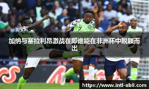 加纳与塞拉利昂激战在即谁能在非洲杯中脱颖而出